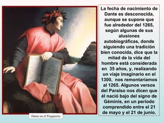 Dante en el Purgatorio La fecha de nacimiento de Dante es desconocida, aunque se supone que fue alrededor del 1265, según algunas de sus alusiones autobiográficas, donde  siguiendo una tradición bien conocida, dice que la mitad de la vida del hombre está considerada en  35 años, y, realizando un viaje imaginario en el 1300,  nos remontaríamos al 1265. Algunos versos del Paraíso nos dicen que él nació bajo del signo de Géminis, en un período comprendido entre el 21 de mayo y el 21 de junio. 