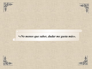 «No menos que saber, dudar me gusta más».   