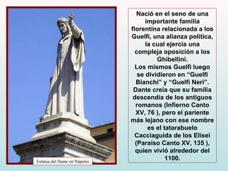Estatua del Dante en Nápoles Nació en el seno de una importante familia florentina relacionada a los Guelfi, una alianza política, la cual ejercía una compleja oposición a los Ghibellini. Los mismos Guelfi luego se dividieron en “Guelfi Bianchi” y “Guelfi Neri”. Dante creía que su familia descendía de los antiguos romanos (Infierno Canto XV, 76 ), pero el pariente más lejano con ese nombre es el tatarabuelo Cacciaguida de los Elisei (Paraíso Canto XV, 135 ),  quien vivió alrededor del 1100. 