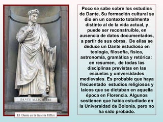 El  Dante en la Galería Uffizi Poco se sabe sobre los estudios de Dante. Su formación cultural se dio en un contexto totalmente distinto al de la vida actual, y puede ser reconstruible, en ausencia de datos documentados, a partir de sus obras.  De ellas se deduce un Dante estudioso en teología, filosofía, física, astronomía, gramática y retórica:  en resumen,  de todas las disciplinas previstas en las escuelas y universidades medievales.  Es probable que haya frecuentado  estudios religiosos y laicos que se dictaban en aquella época en Florencia. Algunos sostienen que había estudiado en la Universidad de Bolonia, pero no ha sido probado. 