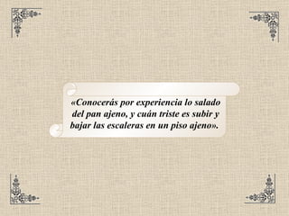 «Conocerás por experiencia lo salado del pan ajeno, y cuán triste es subir y bajar las escaleras en un piso ajeno».   