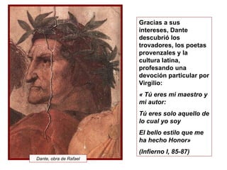 Gracias a sus intereses, Dante descubrió los trovadores, los poetas provenzales y la cultura latina, profesando una devoción particular por Virgilio:   « Tú eres mi maestro y mi autor: Tú eres solo aquello de lo cual yo soy El bello estilo que me ha hecho Honor» (Infierno I, 85-87) Dante, obra de Rafael 