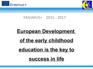 European Development
of the early childhood
education is the key to
success in life
ERASMUS+ 2015 - 2017
 
