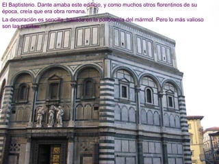 El Baptisterio. Dante amaba este edificio, y como muchos otros florentinos de su
época, creía que era obra romana.
La decoración es sencilla, basada en la policromía del mármol. Pero lo más valioso
son las puertas.
 