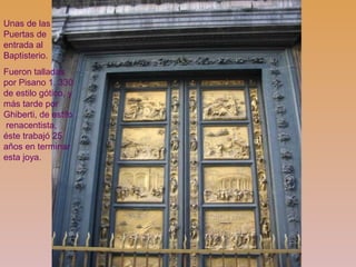 Unas de las
Puertas de
entrada al
Baptisterio.
Fueron talladas
por Pisano 1. 330
de estilo gótico, y
más tarde por
Ghiberti, de estilo
renacentista,
éste trabajó 25
años en terminar
esta joya.
 