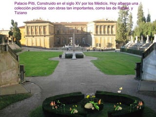 Palacio Pitti, Construido en el siglo XV por los Médicis. Hoy alberga una
colección pictórica con obras tan importantes, como las de Rafael, y
Tiziano
 