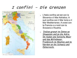 I confini – Die Grenzen
● L'Italia confina ad est con la
Slovenia e il Mar Adriatico. A
sud confina con il Mar Ionio e il
Mar Mediterraneo. A ovest con
la Francia e a nord con la
Svizzera e l'Austria.
● Italien grenzt im Osten an
Slowenien und an die Adria.
Im Süden ans Ionische Meer
und das Mittelmeer.
Frankreich im Westen und im
Norden an die Schweiz und
Österreich.
 