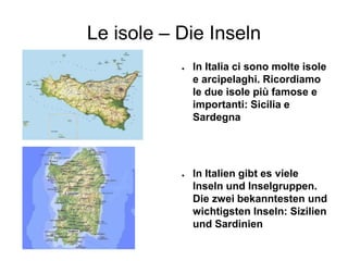 Le isole – Die Inseln
● In Italia ci sono molte isole
e arcipelaghi. Ricordiamo
le due isole più famose e
importanti: Sicilia e
Sardegna
● In Italien gibt es viele
Inseln und Inselgruppen.
Die zwei bekanntesten und
wichtigsten Inseln: Sizilien
und Sardinien
 