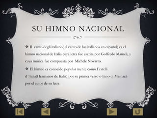 SU HIMNO NACIONAL 
 Il canto degli italiano( el canto de los italianos en español) es el 
himno nacional de Italia cuya letra fue escrita por Goffredo Mameli, y 
cuya música fue compuesta por Michele Novarro. 
 El himno es conocido popular mente como Fratelli 
d´Italia(Hermanos de Italia) por su primer verso o Inno di Mamaeli 
por el autor de su letra 
