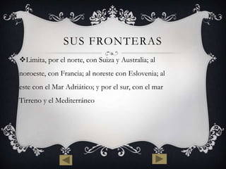 SUS FRONTERAS 
Limita, por el norte, con Suiza y Australia; al 
noroeste, con Francia; al noreste con Eslovenia; al 
este con el Mar Adriático; y por el sur, con el mar 
Tirreno y el Mediterráneo 
 