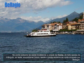 No ponto extremo ao oeste localiza-se a cidade de  Como , do lado oposto do triângulo, ao leste, encontra-se Lecco, sendo o ponto extremo ao norte ocupado por Bellagio. Bellagio 