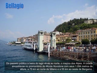 Do passeio público a beira do lago vê-se ao norte, o maçico dos Alpes. A cidade encontra-se no promontório do  Monte Nuvolone  com seus 1.094 metros de altura, a 75 km ao norte de Milano e a 55 km ao oeste de Bergamo. Bellagio 