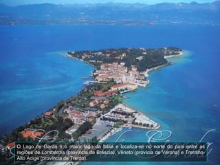 O Lago de Garda é o maior lago da Itália e localiza-se no norte do país entre as regiões de Lombardia (província de Bréscia), Vêneto (provícia de Verona) e Trentino-Alto Adige (província de Trento). 