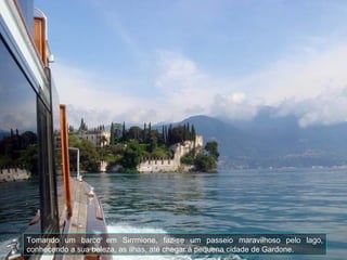 Tomando um barco em Sirrmione, faz-se um passeio maravilhoso pelo lago, conhecendo a sua beleza, as ilhas, até chegar à pequena cidade de Gardone. 