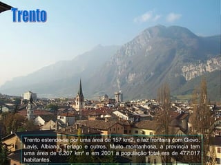 Trento estende-se por uma área de 157 km2, e faz fronteira com Giovo, Lavis, Albiano, Terlago e outros. Muito montanhosa, a província tem uma área de 6.207 km² e em 2001 a população total era de 477.017 habitantes. Trento 