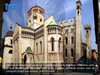 Um dos resultados do concílio foi o estabelecimento da Missa Tridentina como o ritual oficialmente aprovado pela Igreja Católica, tentando acabar com as variações locais que existiam anteriormente. Trento 