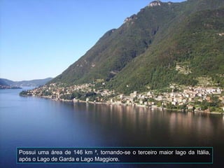 Possui uma área de 146 km ², tornando-se o terceiro maior lago da Itália, após o Lago de Garda e Lago Maggiore. 