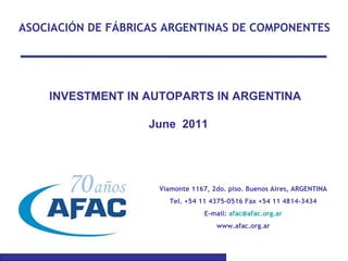 ASOCIACIÓN DE FÁBRICAS ARGENTINAS DE COMPONENTES INVESTMENT IN AUTOPARTS IN ARGENTINA  June  2011 Viamonte 1167, 2do. piso. Buenos Aires, ARGENTINA Tel. +54 11 4375-0516 Fax +54 11 4814-3434 E-mail:  [email_address] www.afac.org.ar 