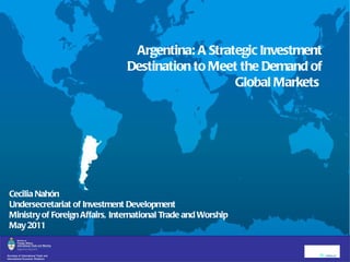 Argentina: A Strategic Investment Destination to Meet the Demand of Global Markets  Cecilia Nahón Undersecretariat of Investment Development  Ministry of Foreign Affairs, International Trade and Worship May 2011   