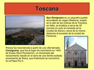 Toscana San Gimignano  es un pequeño pueblo amurallado de origen Madieval, erigido en lo alto de las Colinas de la Toscana, en Italia, se localiza a cerca de 35 minutos en auto al noroeste de la Ciudad de Siena y cerca de la misma distancia al suroeste de la ciudad de Florencia.  Pienza fue reconstruida a partir de una villa llamada  Corsignano , que fue el lugar de nacimiento en 1405 de Eneas Silvio Piccolomini, un Humanista del renacimiento nacido en el seno de una familia exiliada proveniente de Siena, que finalmente se convertiría en el Papa Pío II.  