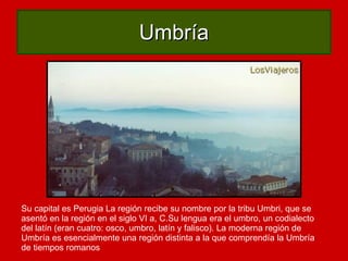 Umbría Su capital es Perugia La región recibe su nombre por la tribu Umbri, que se asentó en la región en el siglo VI a, C.Su lengua era el umbro, un codialecto del latín (eran cuatro: osco, umbro, latín y falisco). La moderna región de Umbría es esencialmente una región distinta a la que comprendía la Umbría de tiempos romanos  