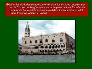 Existían las ciudades estado como Venecia, los estados papales, y al sur la Corona de Aragón, que más tarde pasaría a ser España. La parte norte fue repetidas veces sometida a los imperialismos del Sacro Imperio Romano y Francia. 