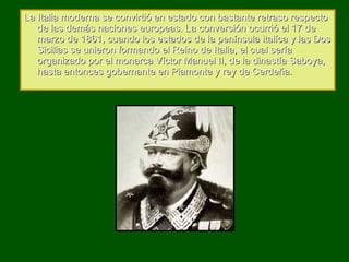 La Italia moderna se convirtió en estado con bastante retraso respecto de las demás naciones europeas. La conversión ocurrió el 17 de marzo de 1861, cuando los estados de la península italíca y las Dos Sicilias se unieron formando el Reino de Italia, el cual sería organizado por el monarca Víctor Manuel II, de la dinastía Saboya, hasta entonces gobernante en Piamonte y rey de Cerdeña. 