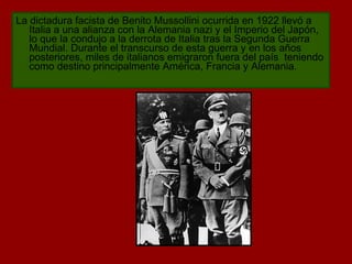 La  dictadura facista  de Benito Mussollini ocurrida en 1922 llevó a Italia a una alianza con la Alemania nazi y el Imperio del Japón, lo que la condujo a la derrota de Italia tras la Segunda Guerra Mundial. Durante el transcurso de esta guerra y en los años posteriores, miles de italianos emigraron fuera del país  teniendo como destino principalmente América, Francia y Alemania. 