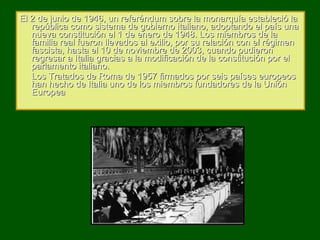 El 2 de junio de 1946, un referéndum sobre la monarquía estableció la república como sistema de gobierno italiano, adoptando el país una nueva constitución el 1 de enero de 1948. Los miembros de la familia real fueron llevados al exilio, por su relación con el régimen fascista, hasta el 10 de noviembre de 2003, cuando pudieron regresar a Italia gracias a la modificación de la constitución por el parlamento italiano. Los Tratados de Roma de 1957 firmados por seis países europeos han hecho de Italia uno de los miembros fundadores de la Unión Europea 