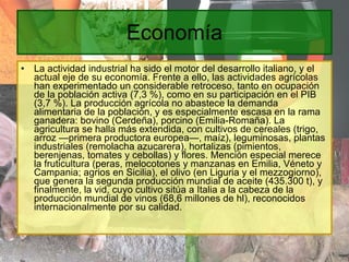 Economía La actividad industrial ha sido el motor del desarrollo italiano, y el actual eje de su economía. Frente a ello, las actividades agrícolas han experimentado un considerable retroceso, tanto en ocupación de la población activa (7,3 %), como en su participación en el PIB (3,7 %). La producción agrícola no abastece la demanda alimentaria de la población, y es especialmente escasa en la rama ganadera: bovino (Cerdeña), porcino (Emilia-Romaña). La agricultura se halla más extendida, con cultivos de cereales (trigo, arroz —primera productora europea—, maíz), leguminosas, plantas industriales (remolacha azucarera), hortalizas (pimientos, berenjenas, tomates y cebollas) y flores. Mención especial merece la fruticultura (peras, melocotones y manzanas en Emilia, Véneto y Campania; agrios en Sicilia), el olivo (en Liguria y el mezzogiorno), que genera la segunda producción mundial de aceite (435.300 t), y finalmente, la vid, cuyo cultivo sitúa a Italia a la cabeza de la producción mundial de vinos (68,6 millones de hl), reconocidos internacionalmente por su calidad. 