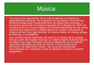 Música  Tal como otros elementos de la cultura italiana, la música es generalmente eléctrica. No existieron en la práctica movimientos proteccionistas para mantenerla libre de influencias foráneas, a excepción quizá del movimiento fascista de la década de 1920. En consecuencia, la música italiana ha tomado elementos de las varias culturas que dominaron o influenciaron en el país, incluyendo la música de las tribus germánicas, la música árabe, la música griega, la francesa y la española. Las contribuciones históricas del país en el campo de la música forman parte del orgullo nacional. La relativamente reciente historia de Italia como país unificado incluye el desarrollo de la tradición operística difundida por todo el mundo. Incluso antes de la formación de Italia como nación, fue cuna de importantes innovaciones en cuestiones como la notación musical y el canto gregoriano. 