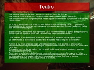 Teatro  Las primeras muestras de teatro renacentista en Italia datan del siglo XV.  Las primeras obras eran en latín, pero acabaron por escribirse en lengua vernácula.   Las prácticas escénicas y arquitectónicas de esta época han influido en la producción teatral hasta nuestros días.        En el plano arquitectónico se hicieron intentos para recrear el escenario romano. Los primeros teatros italianos, sin embargo, se construyeron en espacios ya existentes, como palacios y patios, que tenían forma rectangular.        Escénicamente, el desarrollo más importante fue el descubrimiento de la técnica de la perspectiva, pintando en una superficie plana para crear la ilusión de profundidad o espacio.         Esto permitió la construcción de escenarios que daban la impresión de ser lugares reales.   Lo emblemático, la escenografía real selectiva de la edad media, dio paso al ilusionismo.       Aunque la ley de las unidades exigía una localización única, en la práctica se empezaron a presentar escenas alegóricamente pródigas llamadas intermezzi entre cada uno de los cinco actos de la obra.   Esto exigía cambios de decorados, y así durante los siglos que siguieron se idearon sistemas mecánicos para cambiarlos.   Para incrementar la ilusión de los lugares presentados y para esconder la maquinaria y a los tramoyistas, se diseñó un marco arquitectónico alrededor del escenario, el arco del proscenio que separaba el espacio ocupado por los espectadores del mundo de ilusión de la escena, enmarcando asimismo la imagen que ofrecía el escenario.  