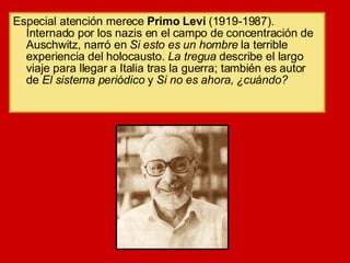Especial atención merece  Primo Levi  (1919-1987). Internado por los nazis en el campo de concentración de Auschwitz, narró en  Si esto es un hombre  la terrible experiencia del holocausto.  La tregua  describe el largo viaje para llegar a Italia tras la guerra; también es autor de  El sistema periódico  y  Si no es ahora, ¿cuándo? 
