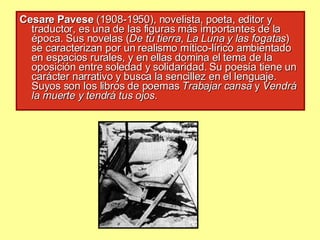 Cesare Pavese  (1908-1950), novelista, poeta, editor y traductor, es una de las figuras más importantes de la época. Sus novelas ( De tu tierra ,  La Luna y las fogatas ) se caracterizan por un realismo mítico-lírico ambientado en espacios rurales, y en ellas domina el tema de la oposición entre soledad y solidaridad. Su poesía tiene un carácter narrativo y busca la sencillez en el lenguaje. Suyos son los libros de poemas  Trabajar cansa  y  Vendrá la muerte y tendrá tus ojos . 