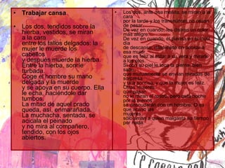 Trabajar cansa Los dos, tendidos sobre la hierba, vestidos, se miran a la cara entre los tallos delgados: la mujer le muerde los cabellos y después muerde la hierba. Entre la hierba, sonríe turbada. Coge el hombre su mano delgada y la muerde y se apoya en su cuerpo. Ella le echa, haciéndole dar tumbos. La mitad de aquel prado queda, así, enmarañada. La muchacha, sentada, se acicala el peinado y no mira al compañero, tendido, con los ojos abiertos.                Los dos, ante una mesita, se miran a la cara por la tarde y los transeúntes no cesan de pasar. De vez en cuando, les distrae un color más alegre. De vez en cuando, él piensa en el inútil día de descanso, dilapidado en acosar a esa mujer que es feliz al estar a su vera y mirarle a los ojos. Si con su piel le toca la pierna, bien sabe que mutuamente se envían miradas de sorpresa y una sonrisa, y que la mujer es feliz. Otras mujeres que pasan no le miran el rostro, pero esta noche por lo menos se desnudarán con un hombre. O es que acaso las mujeres sólo aman a quien malgasta su tiempo por nada. 