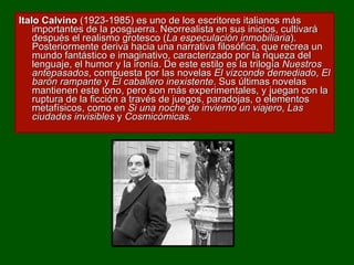 Italo Calvino  (1923-1985) es uno de los escritores italianos más importantes de la posguerra. Neorrealista en sus inicios, cultivará después el realismo grotesco ( La especulación inmobiliaria ). Posteriormente deriva hacia una narrativa filosófica, que recrea un mundo fantástico e imaginativo, caracterizado por la riqueza del lenguaje, el humor y la ironía. De este estilo es la trilogía  Nuestros antepasados , compuesta por las novelas  El vizconde demediado ,  El barón rampante  y  El caballero inexistente . Sus últimas novelas mantienen este tono, pero son más experimentales, y juegan con la ruptura de la ficción a través de juegos, paradojas, o elementos metafísicos, como en  Si una noche de invierno un viajero ,  Las ciudades invisibles  y  Cosmicómicas . 