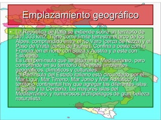 Emplazamiento geográfico La República de Italia se extiende sobre un territorio de 301.333 km2. Tiene come límite terrestre el arco de los Alpes, comprendido entre el río Varo (cerca de Nizza) y el Paso de Vrata (cerca de Fiume). Confina a oeste con la Francia, en el norte con Suiza y Austria y a este con Eslovenia.  Es una península que se sitúa en el Mediterráneo, pero comprende en su territorio diferentes ambientes geográficos, climáticos y culturales.  La Península del Estado italiano está circundado por el Mar Ligur, Mar Tirreno, Mar Jonio y Mar Adriático. Al territorio continental hay que agregar las diferentes islas: la Sicilia y la Cerdeña, las mayores islas del Mediterráneo, y numerosos archipiélagos de gran belleza naturalista. 
