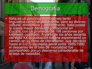 Demografía  Italia es un país muy homogéneo tanto lingüística como religiosamente, pero es diverso cultural, económica y políticamente. Italia posee la quinta mayor densidad poblacional en Europa, con un promedio de 198 personas por kilómetro cuadrado. A partir de los años sesenta del siglo XX la población italiana experimentó un cambio en su ritmo de crecimiento, que decreció hasta el 0,0 % de media anual entre 1985-1990: el descenso de la tasa de mortalidad fue acompañado por un descenso considerable de la tasa de natalidad. 