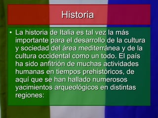 Historia  La historia de Italia es tal vez la más importante para el desarrollo de la cultura y sociedad del área mediterránea y de la cultura occidental como un todo. El país ha sido anfitrión de muchas actividades humanas en tiempos prehistóricos, de aquí que se han hallado numerosos yacimientos arqueológicos en distintas regiones: 