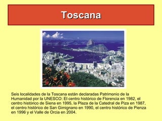 Toscana Seis localidades de la Toscana están declaradas Patrimonio de la Humanidad por la UNESCO: El centro histórico de Florencia en 1982, el centro histórico de Siena en 1995, la Plaza de la Catedral de Piza en 1987, el centro histórico de San Gimignano en 1990, el centro histórico de Pienza en 1996 y el Valle de Orcia en 2004. 