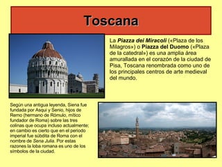 Toscana Según una antigua leyenda, Siena fue fundada por Asqui y Senio, hijos de Remo (hermano de Rómulo, mítico fundador de Roma) sobre las tres colinas que ocupa incluso actualmente; en cambio es cierto que en el periodo imperial fue súbdita de Roma con el nombre de  Sena Julia . Por estas razones la loba romana es uno de los símbolos de la ciudad. La  Piazza dei Miracoli  («Plaza de los Milagros») o  Piazza del Duomo  («Plaza de la catedral») es una amplia área amurallada en el corazón de la ciudad de Pisa, Toscana renombrada como uno de los principales centros de arte medieval del mundo.  