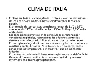 CLIMA DE ITALIA
• El clima en Italia es variado, desde un clima frío en las elevaciones
  de los Apeninos y los Alpes, hasta semitropical en la costa de
  Liguria.
  El promedio de temperatura anual gana rangos de 11°C a 19°C;
  alrededor de 13°C en el valle del Po, 18°C en Sicilia y 14,5°C en las
  costas bajas.
  Las condiciones climáticas en la península se caracteriza por
  variaciones regionales, resultado de las diferencias entre los
  sistemas montañosos y la influencia de los vientos de los mares.
  En las regiones bajas los inviernos son suaves y las temperaturas se
  modifican por las brisas del Mediterráneo. Sin embargo, en las
  zonas altas las temperaturas son más frías, aún en las mismas
  latitudes.
  En contraste con las condiciones semitropicales, cerca del Golfo de
  Génova el clima es continental, con veranos cálidos y severos
  inviernos y con muchas precipitaciones.
 