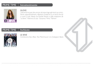 PRIME TIME
PRIME TIME
Intrattenimento
Inchieste
XLOVE
Tutte le forme per dire amore: dai reportage agli stand up comici.
Storie, approfondimenti, riflessioni moderne su un tema che sta
a cuore a tutti. Ideato da Davide Parenti e dalla redazione de
“Le Iene”. Padrona di casa Giovanna “Nina” Palmieri
LE IENE
Conducono Ilary Blasi, Teo Mammucari e la Gialappa’s Band.
 