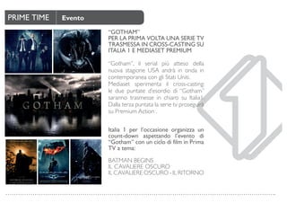 PRIME TIME Evento
“GOTHAM”
PER LA PRIMA VOLTA UNA SERIE TV
TRASMESSA IN CROSS-CASTING SU
ITALIA 1 E MEDIASET PREMIUM
“Gotham”, il serial più atteso della
nuova stagione USA andrà in onda in
contemporanea con gli Stati Uniti.
Mediaset sperimenta il cross-casting:
le due puntate d’esordio di “Gotham”
saranno trasmesse in chiaro su Italia1.
Dalla terza puntata la serie tv proseguirà
su Premium Action .
Italia 1 per l’occasione organizza un
count-down aspettando l’evento di
“Gotham” con un ciclo di film in Prima
TV a tema:
BATMAN BEGINS
IL CAVALIERE OSCURO
IL CAVALIERE OSCURO - IL RITORNO
 