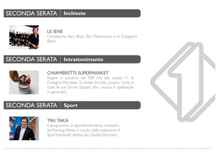 LE IENE
Conducono Ilary Blasi, Teo Mammucari e la Gialappa’s
Band.
CHIAMBRETTI SUPERMARKET
Riapre in autunno nei 900 mq allo studio 11 di
Cologno Monzese. Si vende di tutto, ovvero l’arte in
tutte le sue forme (quadri, libri, musica e spettacolo
in generale).
TIKI TAKA
Il programma di approfondimento condotto
da Pierluigi Pardo e curato dalla redazione di
Sportmediaset diretta da Claudio Brachino.
SECONDA SERATA
SECONDA SERATA
SECONDA SERATA
Inchieste
Intrattenimanto
Sport
 