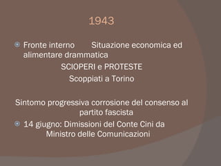 1943
 Fronte interno Situazione economica ed
alimentare drammatica
SCIOPERI e PROTESTE
Scoppiati a Torino
Sintomo progressiva corrosione del consenso al
partito fascista
 14 giugno: Dimissioni del Conte Cini da
Ministro delle Comunicazioni
 