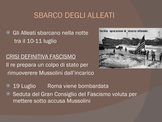 SBARCO DEGLI ALLEATI
 Gli Alleati sbarcano nella notte
tra il 10-11 luglio
CRISI DEFINITIVA FASCISMO
Il re prepara un colpo di stato per
rimuoverere Mussolini dall’incarico
 19 Luglio Roma viene bombardata
 Seduta del Gran Consiglio del Fascismo voluta per
mettere sotto accusa Mussolini
 