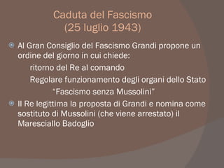 Caduta del Fascismo
(25 luglio 1943)
 Al Gran Consiglio del Fascismo Grandi propone un
ordine del giorno in cui chiede:
ritorno del Re al comando
Regolare funzionamento degli organi dello Stato
“Fascismo senza Mussolini”
 Il Re legittima la proposta di Grandi e nomina come
sostituto di Mussolini (che viene arrestato) il
Maresciallo Badoglio
 