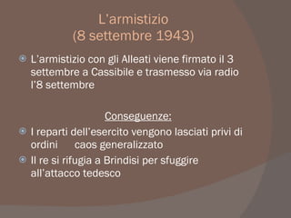 L’armistizio
(8 settembre 1943)
 L’armistizio con gli Alleati viene firmato il 3
settembre a Cassibile e trasmesso via radio
l’8 settembre
Conseguenze:
 I reparti dell’esercito vengono lasciati privi di
ordini caos generalizzato
 Il re si rifugia a Brindisi per sfuggire
all’attacco tedesco
 