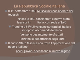 La Repubblica Sociale Italiana
 Il 12 settembre 1943 Mussolini viene liberato dai
tedeschi
Nasce la RSI, considerata il nuovo stato
fascista in Italia, con sede a Salò
 Trentino e il Friuli vengono sottratti all’Italia e
sottoposti al comando tedesco
Vengono pesantemente sfruttati
Iniziano le deportazioni degli Ebrei
 Il nuovo Stato fascista non trova l’approvazione del
popolo italiano
pochi giovani aderiscono al nuovo regime
 